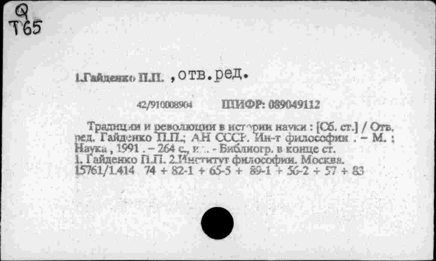 ﻿I.ГайденкоПЛ. »ОТВ.реД.
42/9100089М ШИФР: 089049112
Традиции и оеволюции в ист-'рии науки : [Сб. ст.] / Отв. ред. Гайденко "ПЛ. АН СССР. Ин-т философии . - М. : Наука, 1991. - 2.64 с- к . - Библиогр. в конце ст.
1. Гайденко ПЛ. 2.Ингтитут философии. Москва. 15761/1.414 74 + 82-1 + 65-5 + 89-1+56-2 + 57 + 83